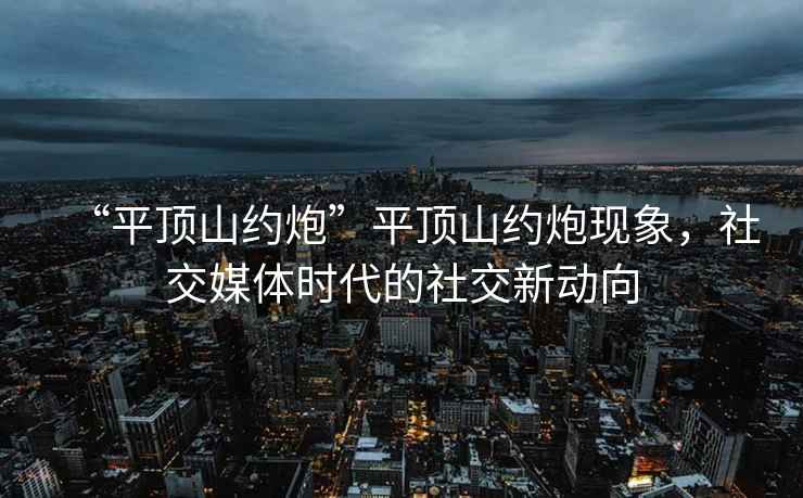 “平頂山約炮”平頂山約炮現象，社交媒體時代的社交新動向