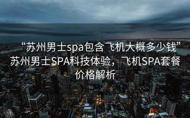 “蘇州男士spa包含飛機大概多少錢”蘇州男士SPA科技體驗，飛機SPA套餐價格解析