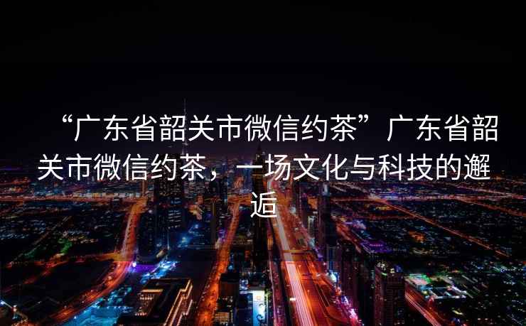 “廣東省韶關市微信約茶”廣東省韶關市微信約茶，一場文化與科技的邂逅