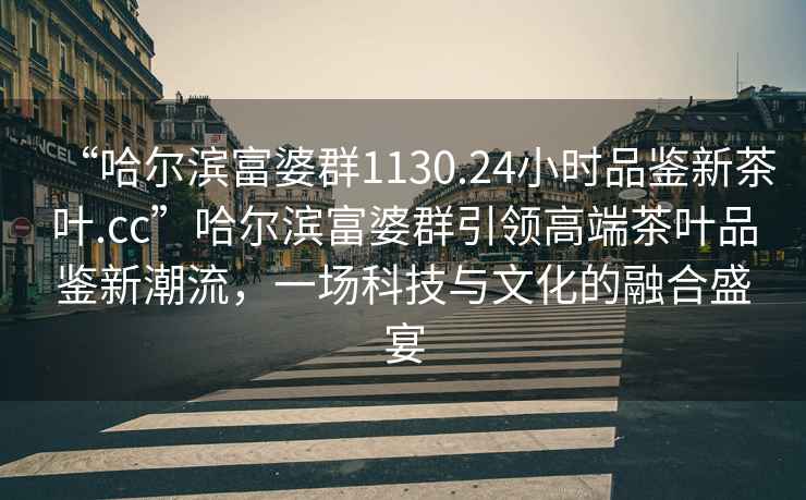 “哈爾濱富婆群1130.24小時品鑒新茶葉.cc”哈爾濱富婆群引領高端茶葉品鑒新潮流，一場科技與文化的融合盛宴