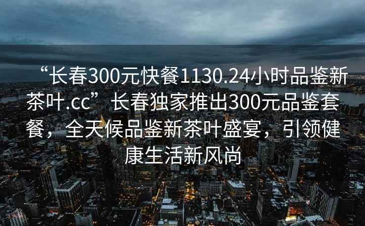 “長春300元快餐1130.24小時品鑒新茶葉.cc”長春獨家推出300元品鑒套餐，全天候品鑒新茶葉盛宴，引領健康生活新風尚