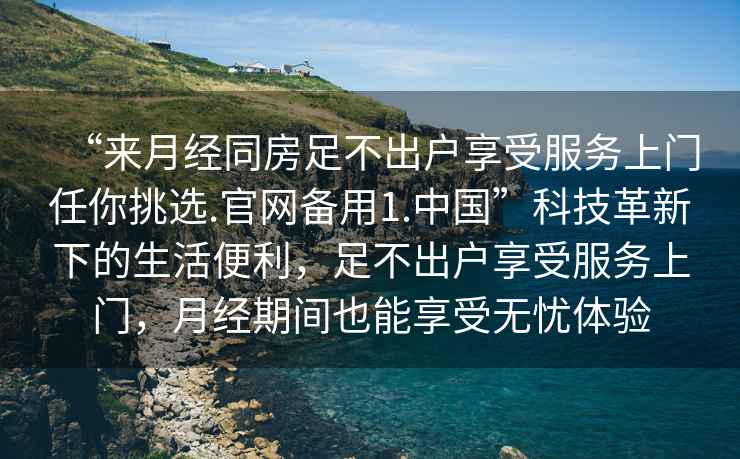 “來(lái)月經(jīng)同房足不出戶享受服務(wù)上門任你挑選.官網(wǎng)備用1.中國(guó)”科技革新下的生活便利，足不出戶享受服務(wù)上門，月經(jīng)期間也能享受無(wú)憂體驗(yàn)