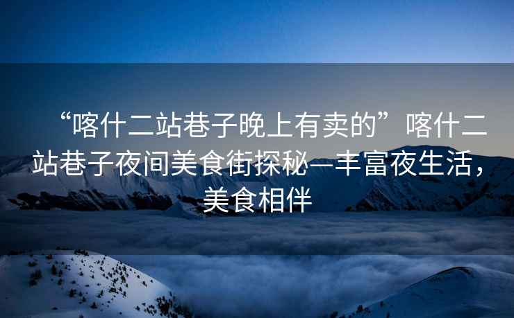 “喀什二站巷子晚上有賣的”喀什二站巷子夜間美食街探秘—豐富夜生活，美食相伴