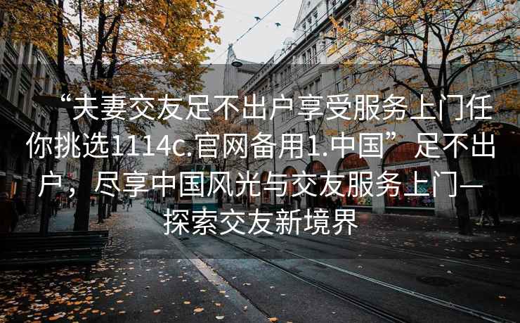 “夫妻交友足不出戶享受服務(wù)上門(mén)任你挑選1114c.官網(wǎng)備用1.中國(guó)”足不出戶，盡享中國(guó)風(fēng)光與交友服務(wù)上門(mén)—探索交友新境界
