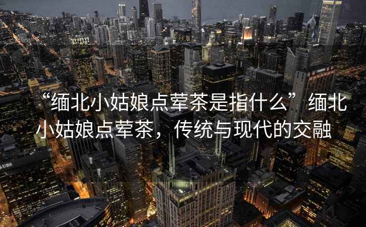 “緬北小姑娘點葷茶是指什么”緬北小姑娘點葷茶，傳統(tǒng)與現(xiàn)代的交融