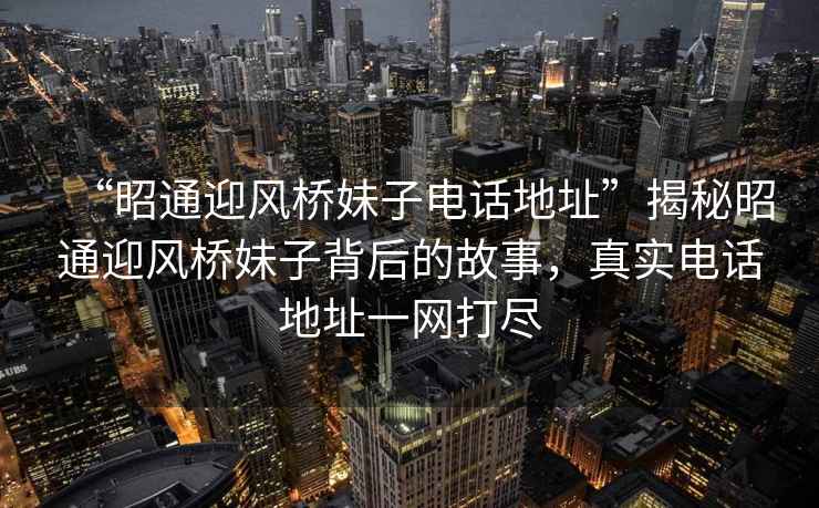 “昭通迎風橋妹子電話地址”揭秘昭通迎風橋妹子背后的故事，真實電話地址一網打盡