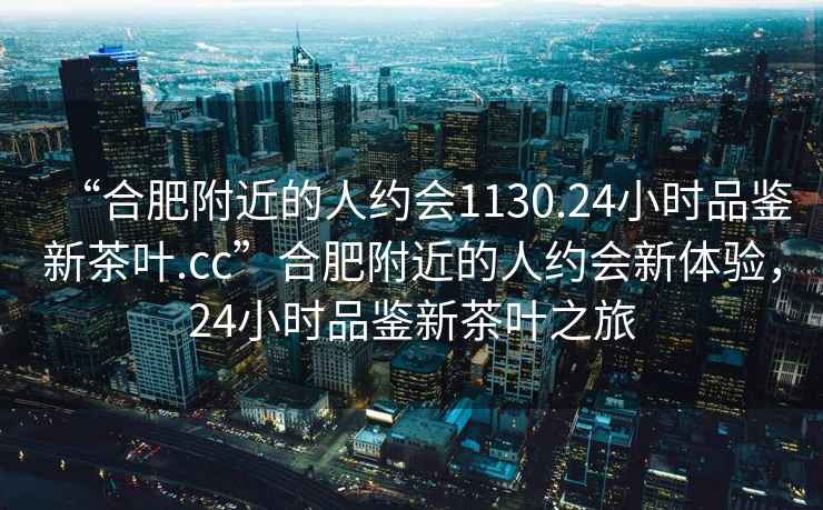 “合肥附近的人約會1130.24小時品鑒新茶葉.cc”合肥附近的人約會新體驗，24小時品鑒新茶葉之旅