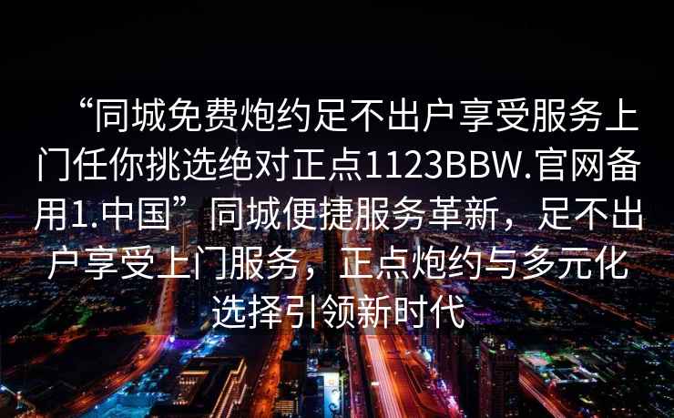 “同城免費炮約足不出戶享受服務上門任你挑選絕對正點1123BBW.官網備用1.中國”同城便捷服務革新，足不出戶享受上門服務，正點炮約與多元化選擇引領新時代