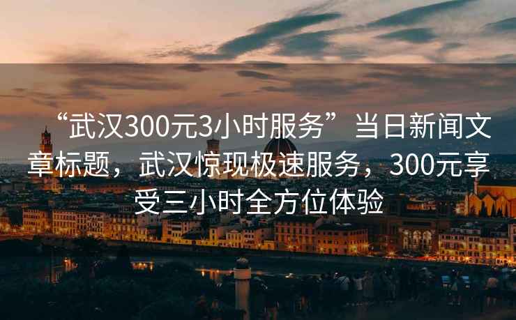“武漢300元3小時服務”當日新聞文章標題，武漢驚現極速服務，300元享受三小時全方位體驗
