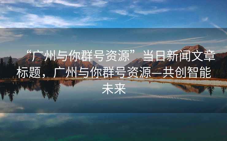 “廣州與你群號資源”當日新聞文章標題，廣州與你群號資源—共創智能未來