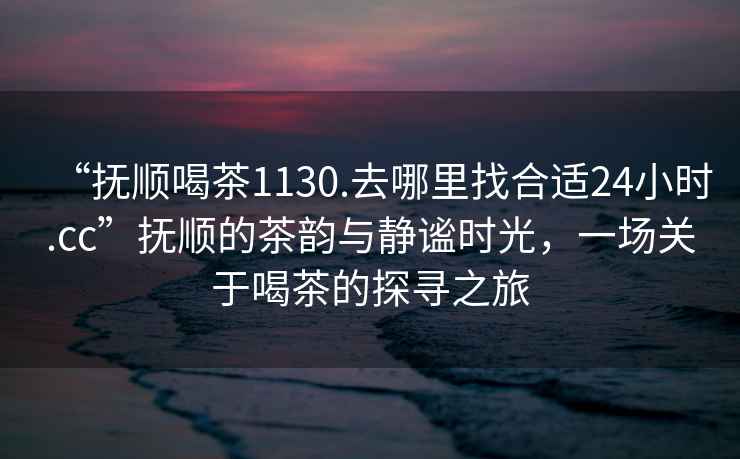 “撫順喝茶1130.去哪里找合適24小時(shí).cc”撫順的茶韻與靜謐時(shí)光，一場(chǎng)關(guān)于喝茶的探尋之旅