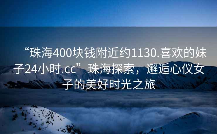 “珠海400塊錢附近約1130.喜歡的妹子24小時.cc”珠海探索，邂逅心儀女子的美好時光之旅