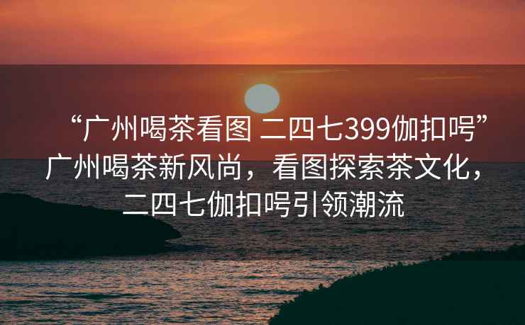 “廣州喝茶看圖 二四七399伽扣呺”廣州喝茶新風(fēng)尚，看圖探索茶文化，二四七伽扣呺引領(lǐng)潮流