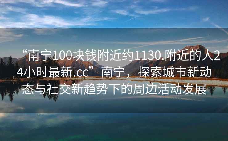 “南寧100塊錢附近約1130.附近的人24小時(shí)最新.cc”南寧，探索城市新動態(tài)與社交新趨勢下的周邊活動發(fā)展