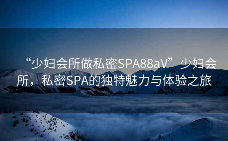 “少婦會所做私密SPA88aV”少婦會所，私密SPA的獨特魅力與體驗之旅