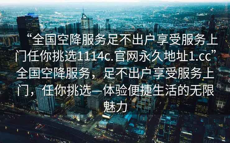 “全國空降服務足不出戶享受服務上門任你挑選1114c.官網永久地址1.cc”全國空降服務，足不出戶享受服務上門，任你挑選—體驗便捷生活的無限魅力