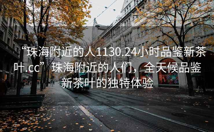 “珠海附近的人1130.24小時品鑒新茶葉.cc”珠海附近的人們，全天候品鑒新茶葉的獨特體驗