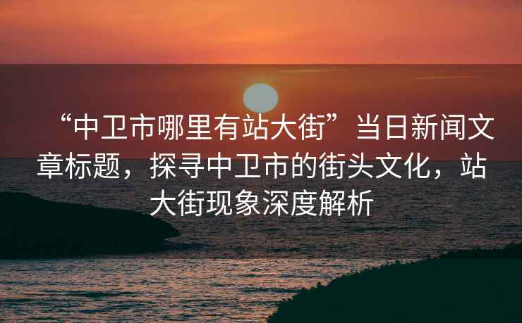 “中衛市哪里有站大街”當日新聞文章標題，探尋中衛市的街頭文化，站大街現象深度解析