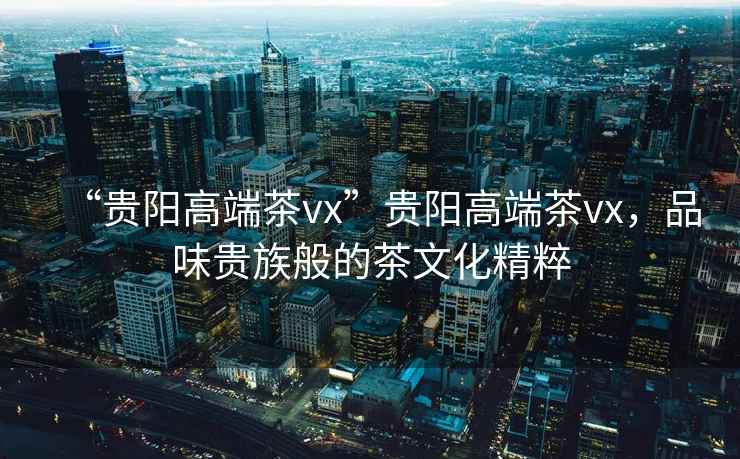 “貴陽高端茶vx”貴陽高端茶vx，品味貴族般的茶文化精粹