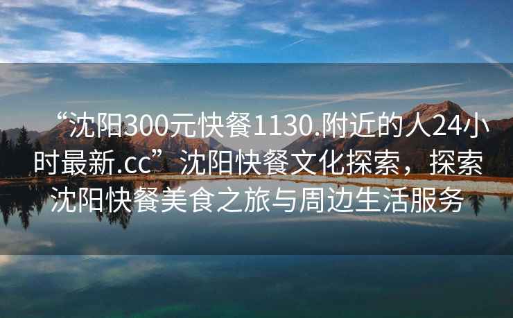 “沈陽300元快餐1130.附近的人24小時最新.cc”沈陽快餐文化探索，探索沈陽快餐美食之旅與周邊生活服務(wù)
