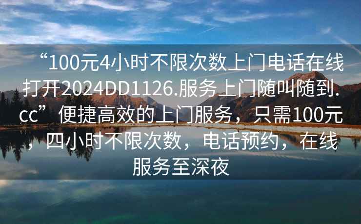 “100元4小時不限次數上門電話在線打開2024DD1126.服務上門隨叫隨到.cc”便捷高效的上門服務，只需100元，四小時不限次數，電話預約，在線服務至深夜
