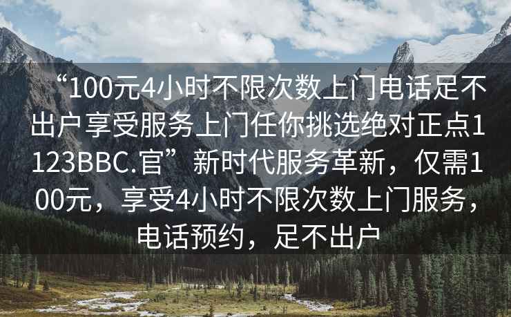 “100元4小時不限次數上門電話足不出戶享受服務上門任你挑選絕對正點1123BBC.官”新時代服務革新，僅需100元，享受4小時不限次數上門服務，電話預約，足不出戶