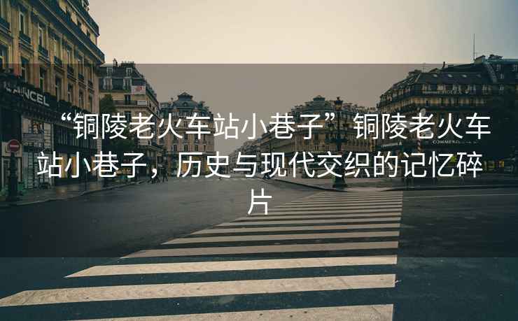 “銅陵老火車站小巷子”銅陵老火車站小巷子，歷史與現代交織的記憶碎片