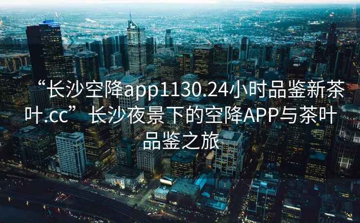 “長沙空降app1130.24小時品鑒新茶葉.cc”長沙夜景下的空降APP與茶葉品鑒之旅