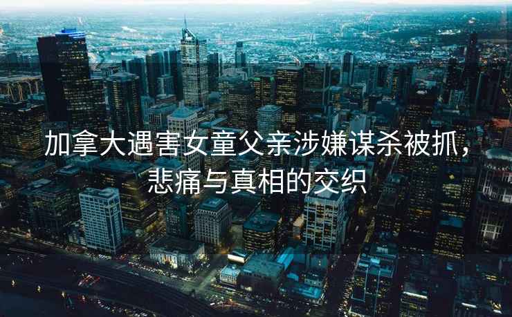 加拿大遇害女童父親涉嫌謀殺被抓，悲痛與真相的交織