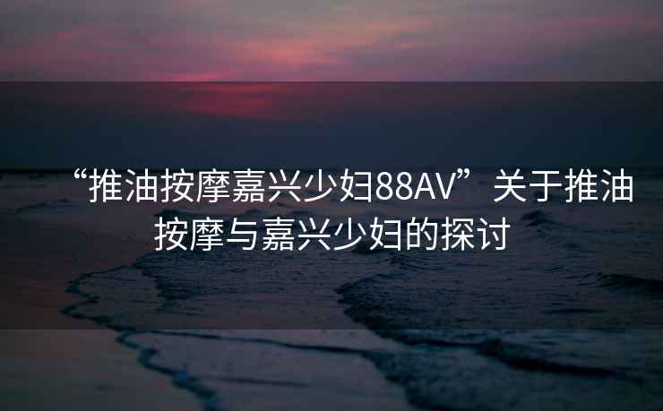 “推油按摩嘉興少婦88AV”關(guān)于推油按摩與嘉興少婦的探討