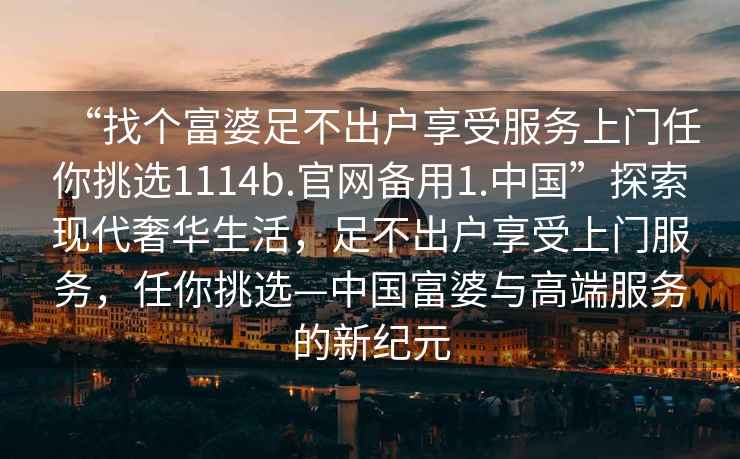 “找個富婆足不出戶享受服務上門任你挑選1114b.官網備用1.中國”探索現代奢華生活，足不出戶享受上門服務，任你挑選—中國富婆與高端服務的新紀元