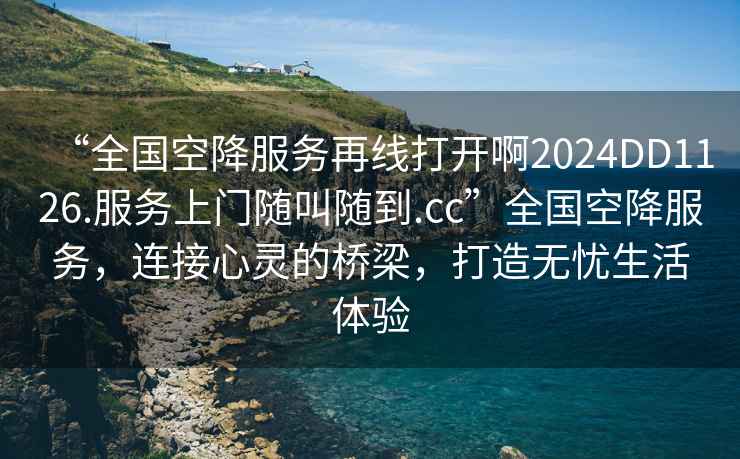 “全國(guó)空降服務(wù)再線打開啊2024DD1126.服務(wù)上門隨叫隨到.cc”全國(guó)空降服務(wù)，連接心靈的橋梁，打造無(wú)憂生活體驗(yàn)