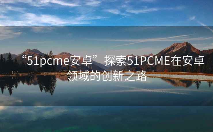 “51pcme安卓”探索51PCME在安卓領域的創新之路