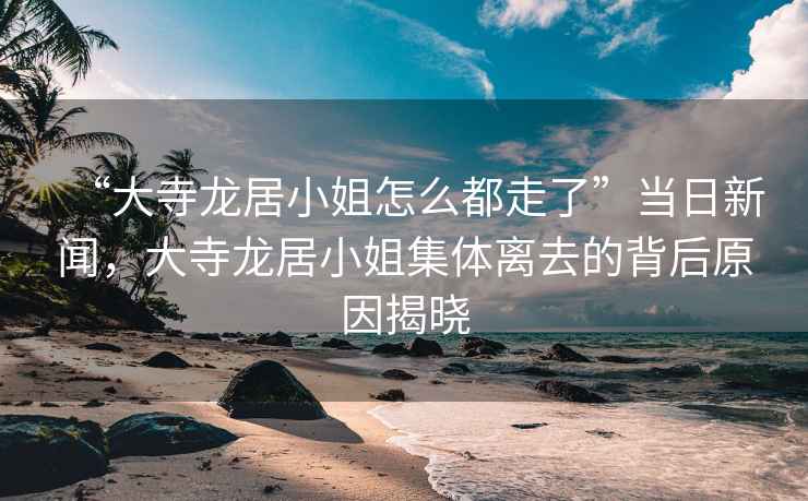 “大寺龍居小姐怎么都走了”當日新聞，大寺龍居小姐集體離去的背后原因揭曉