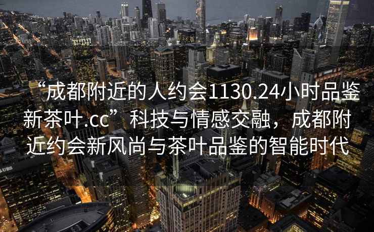 “成都附近的人約會1130.24小時品鑒新茶葉.cc”科技與情感交融，成都附近約會新風尚與茶葉品鑒的智能時代