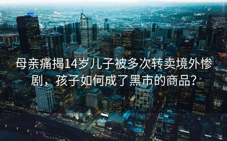 母親痛揭14歲兒子被多次轉賣境外慘劇，孩子如何成了黑市的商品？