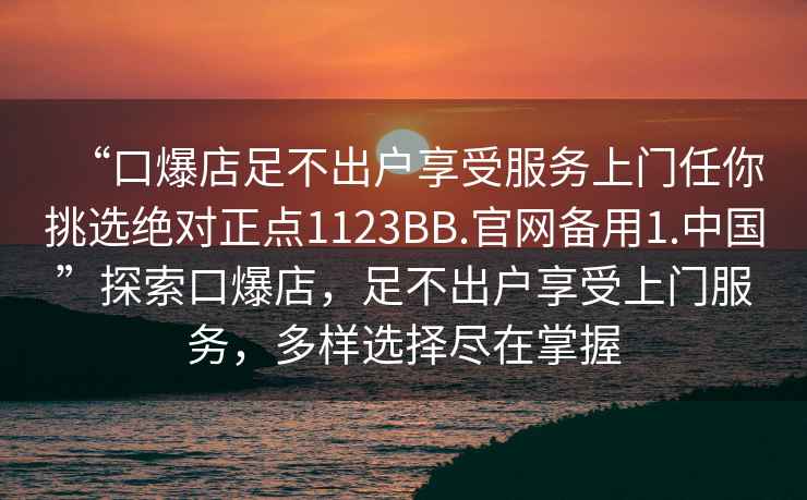 “口爆店足不出戶享受服務上門任你挑選絕對正點1123BB.官網備用1.中國”探索口爆店，足不出戶享受上門服務，多樣選擇盡在掌握