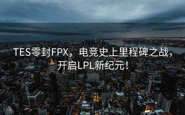 TES零封FPX，電競史上里程碑之戰，開啟LPL新紀元！