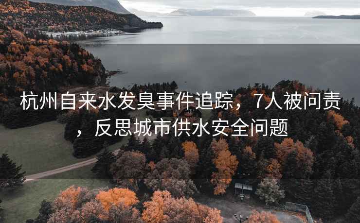 杭州自來水發臭事件追蹤，7人被問責，反思城市供水安全問題