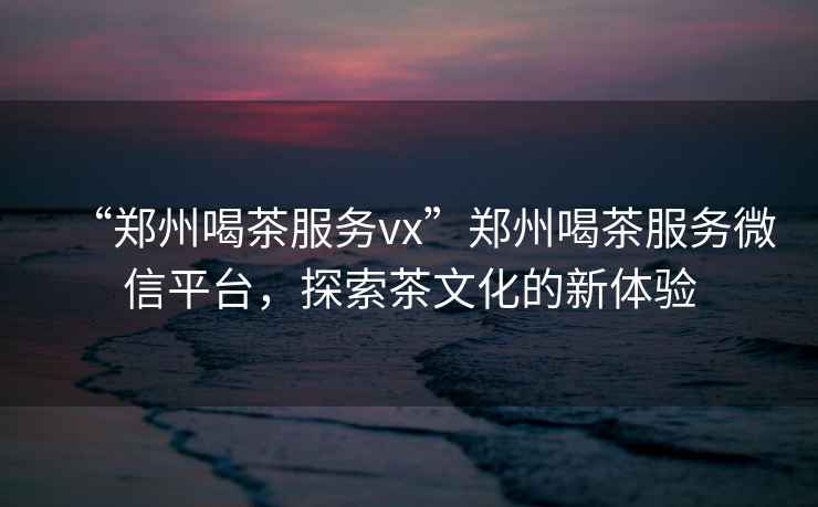 “鄭州喝茶服務(wù)vx”鄭州喝茶服務(wù)微信平臺(tái)，探索茶文化的新體驗(yàn)