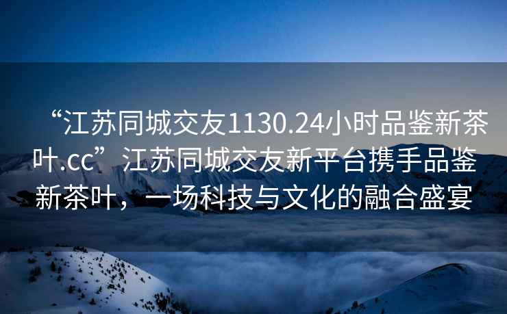 “江蘇同城交友1130.24小時品鑒新茶葉.cc”江蘇同城交友新平臺攜手品鑒新茶葉，一場科技與文化的融合盛宴