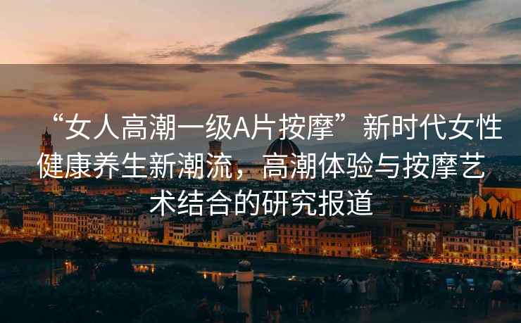 “女人高潮一級A片按摩”新時代女性健康養(yǎng)生新潮流，高潮體驗與按摩藝術結合的研究報道
