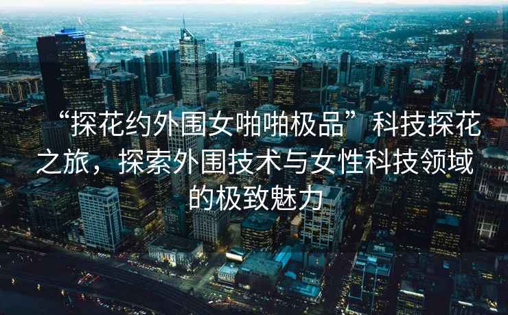 “探花約外圍女啪啪極品”科技探花之旅，探索外圍技術與女性科技領域的極致魅力