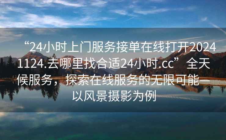 “24小時(shí)上門服務(wù)接單在線打開20241124.去哪里找合適24小時(shí).cc”全天候服務(wù)，探索在線服務(wù)的無限可能—以風(fēng)景攝影為例
