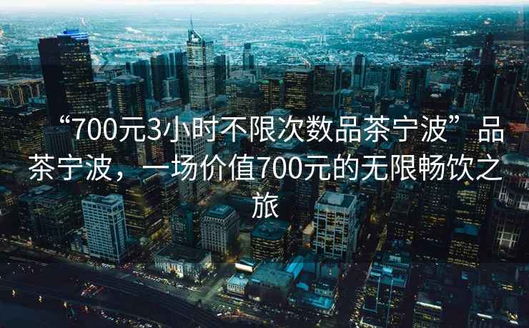 “700元3小時不限次數品茶寧波”品茶寧波，一場價值700元的無限暢飲之旅