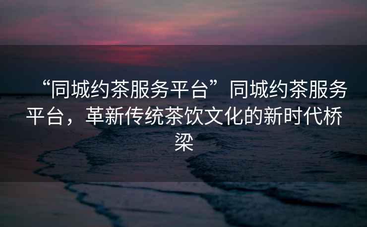 “同城約茶服務平臺”同城約茶服務平臺，革新傳統茶飲文化的新時代橋梁