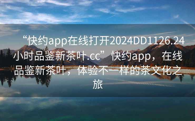 “快約app在線打開2024DD1126.24小時品鑒新茶葉.cc”快約app，在線品鑒新茶葉，體驗不一樣的茶文化之旅