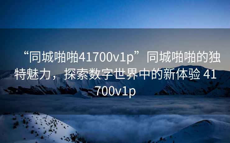 “同城啪啪41700v1p”同城啪啪的獨特魅力，探索數字世界中的新體驗 41700v1p