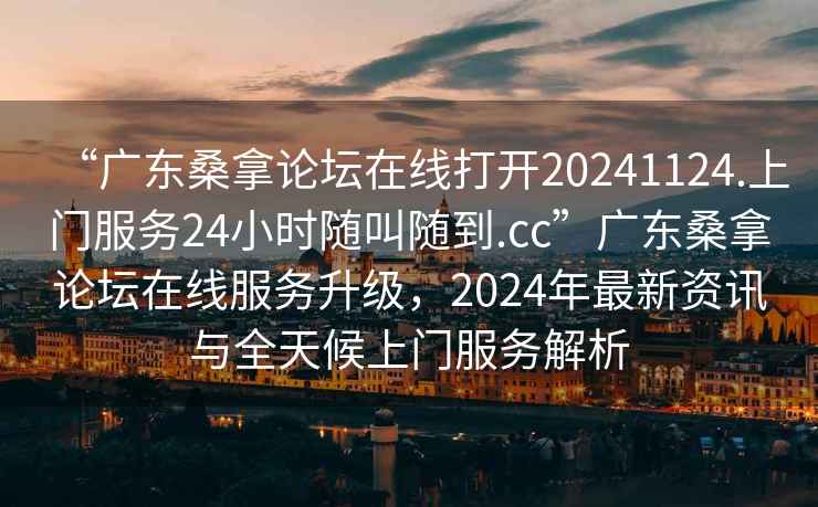 “廣東桑拿論壇在線打開20241124.上門服務24小時隨叫隨到.cc”廣東桑拿論壇在線服務升級，2024年最新資訊與全天候上門服務解析