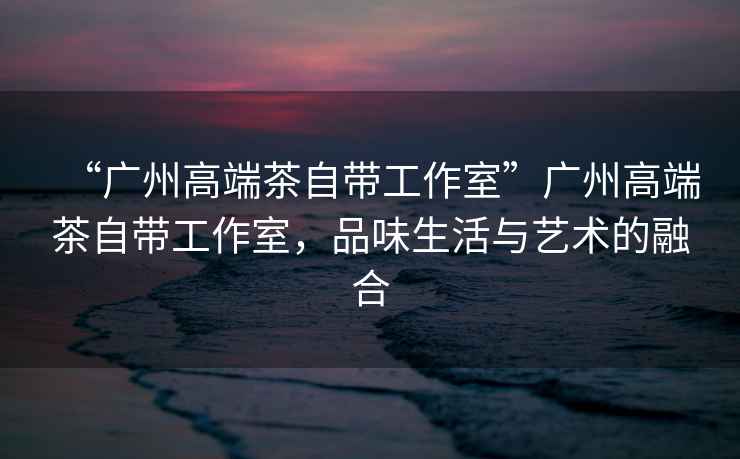 “廣州高端茶自帶工作室”廣州高端茶自帶工作室，品味生活與藝術的融合
